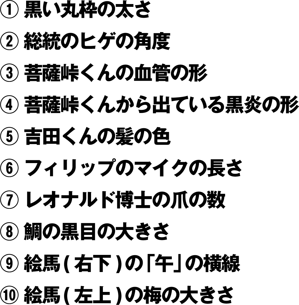 ①黒い丸枠の太さ ②総統のヒゲの角度 ③菩薩峠くんの血管の形 ④菩薩峠くんから出ている黒炎の形 ⑤吉田くんの髪の色 ⑥フィリップのマイクの長さ ⑦レオナルド博士の爪の数 ⑧鯛の黒目の大きさ ⑨絵馬(右下)の「午」の横線 ⑩絵馬(左上)の梅の大きさ