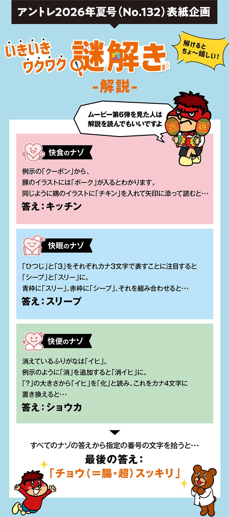アントレ2026年夏号（No.132）表紙企画 いきいきワクワク謎解き解説 解けるとちょ～嬉しい！ ムービー第6弾を見た人は解説を読んでもいいですよ ・快食のナゾ：例示の「クーポン」から、豚のイラストには「ポーク」が入るとわかります。同じように鶏のイラストに「チキン」を入れて矢印に添って読むと･･･答え：キッチン ・快眠のナゾ：「ひつじ」と「3」をそれぞれカナ3文字で表すことに注目すると「シープ」と「スリー」に。青枠に「スリー」、赤枠に「シープ」、それを組み合わせると･･･答え：スリープ 快便のナゾ：消えているふりがなは「イヒ」。例示のように「消」を追加すると「消イヒ」に。「?」の大きさから「イヒ」を「化」と読み、これをカナ4文字に置き換えると･･･答え：ショウカ すべてのナゾの答えから指定の番号の文字を拾うと･･･最後の答え：「チョウ（＝腸・超）スッキリ」